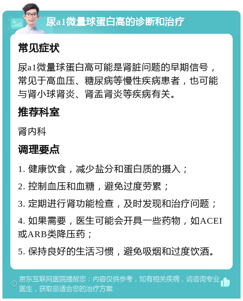 尿a1微量球蛋白高的诊断和治疗 常见症状 尿a1微量球蛋白高可能是肾脏问题的早期信号，常见于高血压、糖尿病等慢性疾病患者，也可能与肾小球肾炎、肾盂肾炎等疾病有关。 推荐科室 肾内科 调理要点 1. 健康饮食，减少盐分和蛋白质的摄入； 2. 控制血压和血糖，避免过度劳累； 3. 定期进行肾功能检查，及时发现和治疗问题； 4. 如果需要，医生可能会开具一些药物，如ACEI或ARB类降压药； 5. 保持良好的生活习惯，避免吸烟和过度饮酒。