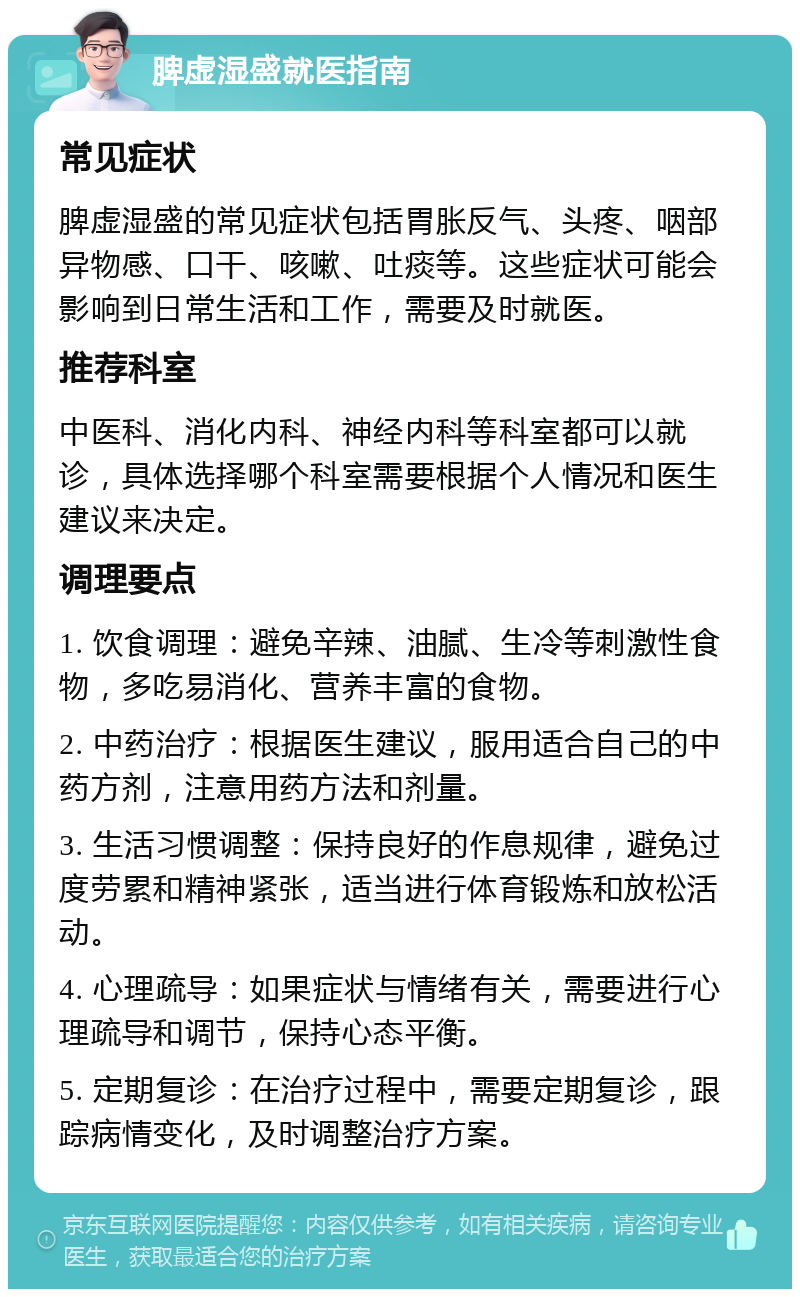 脾虚湿盛就医指南 常见症状 脾虚湿盛的常见症状包括胃胀反气、头疼、咽部异物感、口干、咳嗽、吐痰等。这些症状可能会影响到日常生活和工作，需要及时就医。 推荐科室 中医科、消化内科、神经内科等科室都可以就诊，具体选择哪个科室需要根据个人情况和医生建议来决定。 调理要点 1. 饮食调理：避免辛辣、油腻、生冷等刺激性食物，多吃易消化、营养丰富的食物。 2. 中药治疗：根据医生建议，服用适合自己的中药方剂，注意用药方法和剂量。 3. 生活习惯调整：保持良好的作息规律，避免过度劳累和精神紧张，适当进行体育锻炼和放松活动。 4. 心理疏导：如果症状与情绪有关，需要进行心理疏导和调节，保持心态平衡。 5. 定期复诊：在治疗过程中，需要定期复诊，跟踪病情变化，及时调整治疗方案。