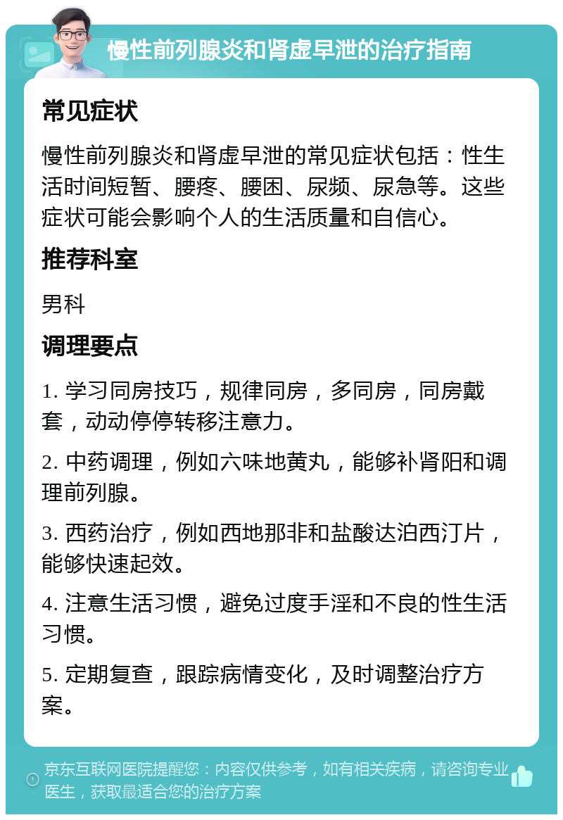 慢性前列腺炎和肾虚早泄的治疗指南 常见症状 慢性前列腺炎和肾虚早泄的常见症状包括：性生活时间短暂、腰疼、腰困、尿频、尿急等。这些症状可能会影响个人的生活质量和自信心。 推荐科室 男科 调理要点 1. 学习同房技巧，规律同房，多同房，同房戴套，动动停停转移注意力。 2. 中药调理，例如六味地黄丸，能够补肾阳和调理前列腺。 3. 西药治疗，例如西地那非和盐酸达泊西汀片，能够快速起效。 4. 注意生活习惯，避免过度手淫和不良的性生活习惯。 5. 定期复查，跟踪病情变化，及时调整治疗方案。