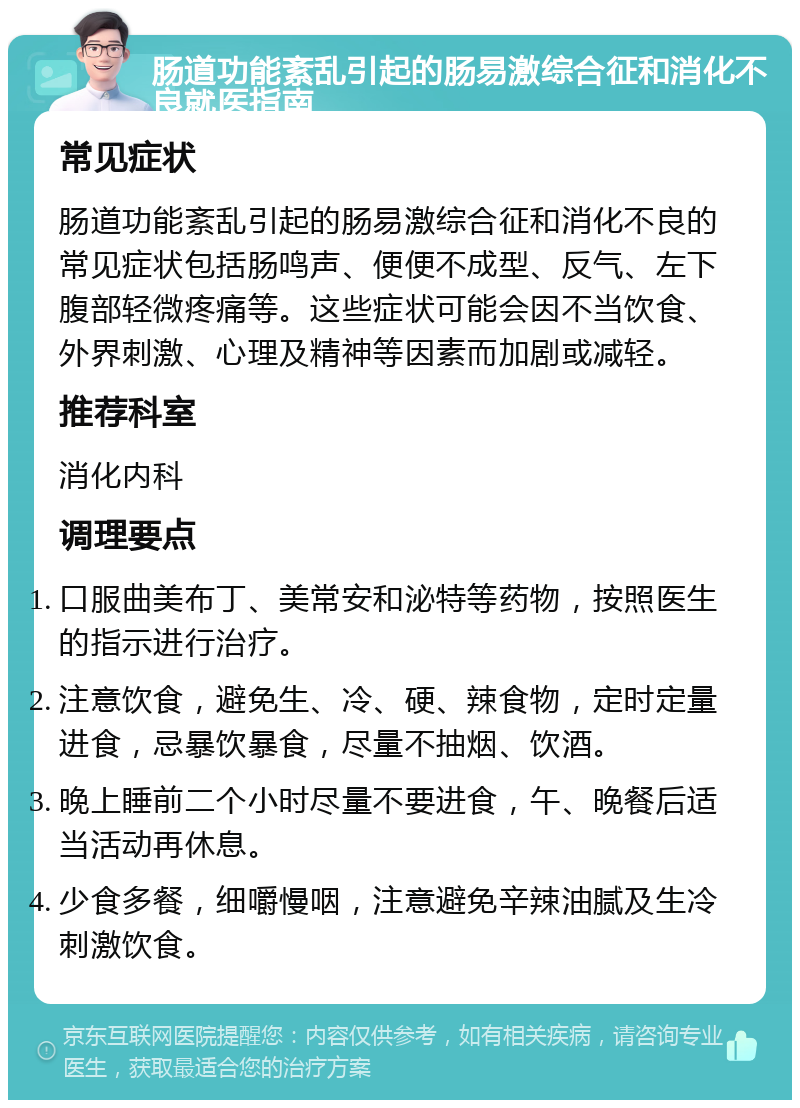 肠道功能紊乱引起的肠易激综合征和消化不良就医指南 常见症状 肠道功能紊乱引起的肠易激综合征和消化不良的常见症状包括肠鸣声、便便不成型、反气、左下腹部轻微疼痛等。这些症状可能会因不当饮食、外界刺激、心理及精神等因素而加剧或减轻。 推荐科室 消化内科 调理要点 口服曲美布丁、美常安和泌特等药物，按照医生的指示进行治疗。 注意饮食，避免生、冷、硬、辣食物，定时定量进食，忌暴饮暴食，尽量不抽烟、饮酒。 晚上睡前二个小时尽量不要进食，午、晚餐后适当活动再休息。 少食多餐，细嚼慢咽，注意避免辛辣油腻及生冷刺激饮食。