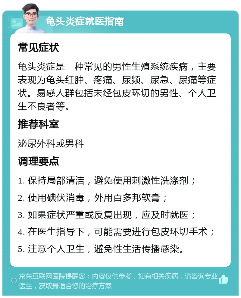 龟头炎症就医指南 常见症状 龟头炎症是一种常见的男性生殖系统疾病，主要表现为龟头红肿、疼痛、尿频、尿急、尿痛等症状。易感人群包括未经包皮环切的男性、个人卫生不良者等。 推荐科室 泌尿外科或男科 调理要点 1. 保持局部清洁，避免使用刺激性洗涤剂； 2. 使用碘伏消毒，外用百多邦软膏； 3. 如果症状严重或反复出现，应及时就医； 4. 在医生指导下，可能需要进行包皮环切手术； 5. 注意个人卫生，避免性生活传播感染。