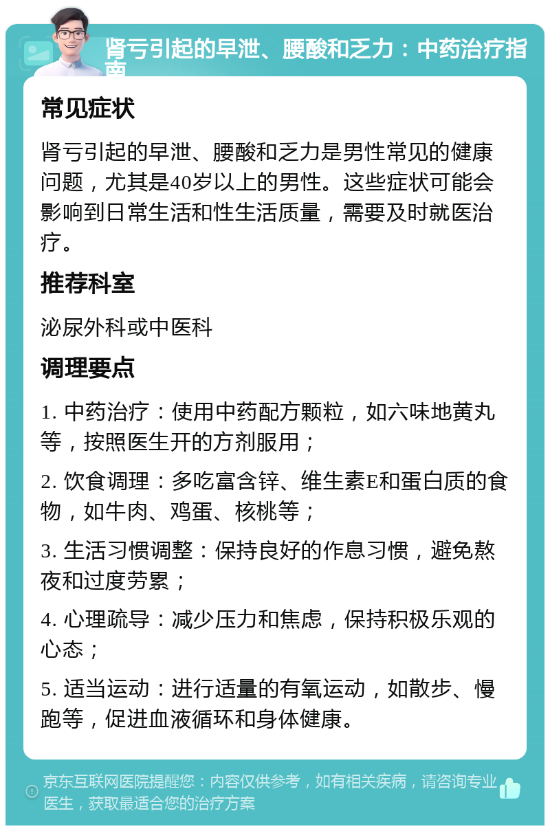 肾亏引起的早泄、腰酸和乏力：中药治疗指南 常见症状 肾亏引起的早泄、腰酸和乏力是男性常见的健康问题，尤其是40岁以上的男性。这些症状可能会影响到日常生活和性生活质量，需要及时就医治疗。 推荐科室 泌尿外科或中医科 调理要点 1. 中药治疗：使用中药配方颗粒，如六味地黄丸等，按照医生开的方剂服用； 2. 饮食调理：多吃富含锌、维生素E和蛋白质的食物，如牛肉、鸡蛋、核桃等； 3. 生活习惯调整：保持良好的作息习惯，避免熬夜和过度劳累； 4. 心理疏导：减少压力和焦虑，保持积极乐观的心态； 5. 适当运动：进行适量的有氧运动，如散步、慢跑等，促进血液循环和身体健康。