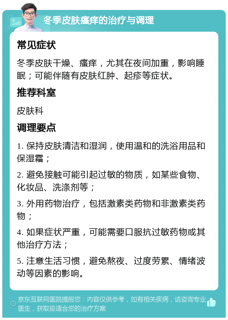 冬季皮肤瘙痒的治疗与调理 常见症状 冬季皮肤干燥、瘙痒，尤其在夜间加重，影响睡眠；可能伴随有皮肤红肿、起疹等症状。 推荐科室 皮肤科 调理要点 1. 保持皮肤清洁和湿润，使用温和的洗浴用品和保湿霜； 2. 避免接触可能引起过敏的物质，如某些食物、化妆品、洗涤剂等； 3. 外用药物治疗，包括激素类药物和非激素类药物； 4. 如果症状严重，可能需要口服抗过敏药物或其他治疗方法； 5. 注意生活习惯，避免熬夜、过度劳累、情绪波动等因素的影响。