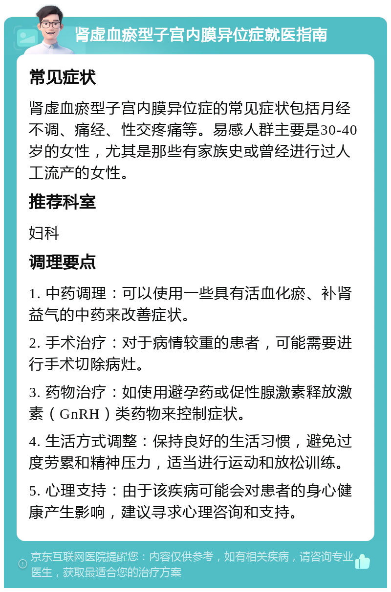 肾虚血瘀型子宫内膜异位症就医指南 常见症状 肾虚血瘀型子宫内膜异位症的常见症状包括月经不调、痛经、性交疼痛等。易感人群主要是30-40岁的女性，尤其是那些有家族史或曾经进行过人工流产的女性。 推荐科室 妇科 调理要点 1. 中药调理：可以使用一些具有活血化瘀、补肾益气的中药来改善症状。 2. 手术治疗：对于病情较重的患者，可能需要进行手术切除病灶。 3. 药物治疗：如使用避孕药或促性腺激素释放激素（GnRH）类药物来控制症状。 4. 生活方式调整：保持良好的生活习惯，避免过度劳累和精神压力，适当进行运动和放松训练。 5. 心理支持：由于该疾病可能会对患者的身心健康产生影响，建议寻求心理咨询和支持。