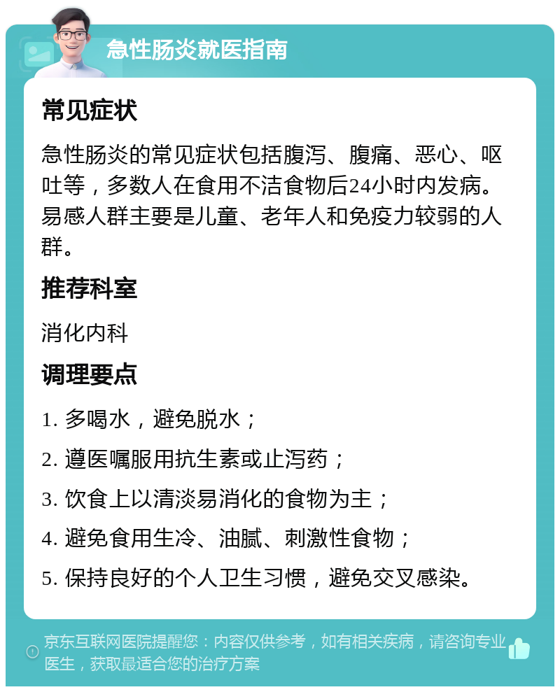 急性肠炎就医指南 常见症状 急性肠炎的常见症状包括腹泻、腹痛、恶心、呕吐等，多数人在食用不洁食物后24小时内发病。易感人群主要是儿童、老年人和免疫力较弱的人群。 推荐科室 消化内科 调理要点 1. 多喝水，避免脱水； 2. 遵医嘱服用抗生素或止泻药； 3. 饮食上以清淡易消化的食物为主； 4. 避免食用生冷、油腻、刺激性食物； 5. 保持良好的个人卫生习惯，避免交叉感染。