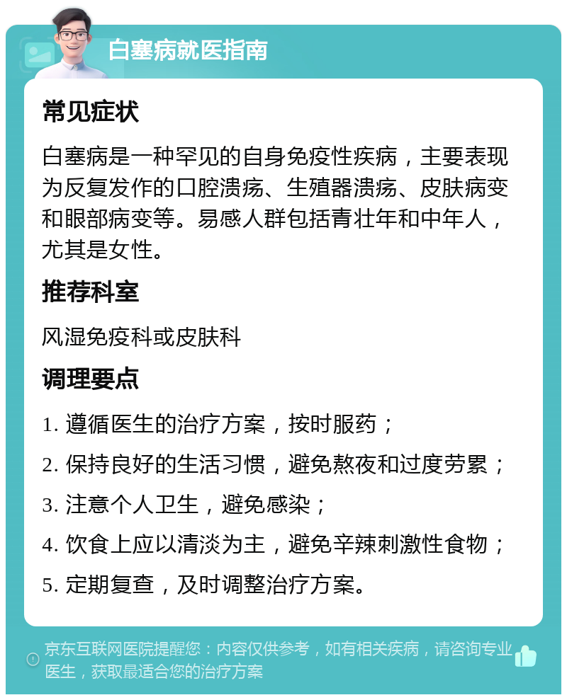 白塞病就医指南 常见症状 白塞病是一种罕见的自身免疫性疾病，主要表现为反复发作的口腔溃疡、生殖器溃疡、皮肤病变和眼部病变等。易感人群包括青壮年和中年人，尤其是女性。 推荐科室 风湿免疫科或皮肤科 调理要点 1. 遵循医生的治疗方案，按时服药； 2. 保持良好的生活习惯，避免熬夜和过度劳累； 3. 注意个人卫生，避免感染； 4. 饮食上应以清淡为主，避免辛辣刺激性食物； 5. 定期复查，及时调整治疗方案。