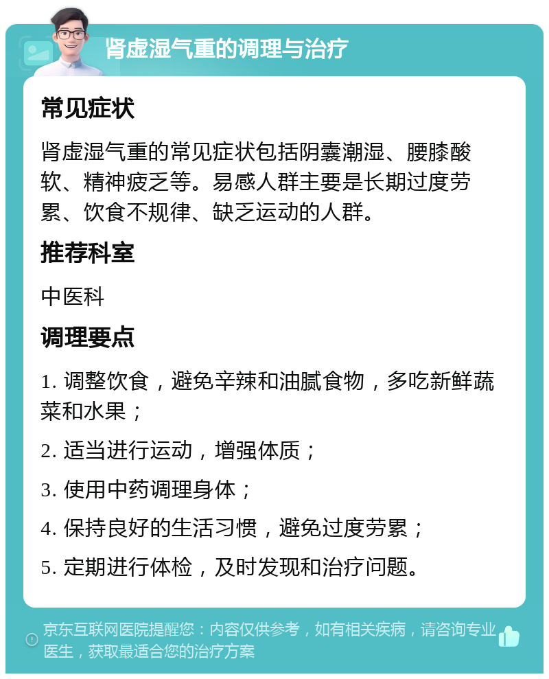 肾虚湿气重的调理与治疗 常见症状 肾虚湿气重的常见症状包括阴囊潮湿、腰膝酸软、精神疲乏等。易感人群主要是长期过度劳累、饮食不规律、缺乏运动的人群。 推荐科室 中医科 调理要点 1. 调整饮食，避免辛辣和油腻食物，多吃新鲜蔬菜和水果； 2. 适当进行运动，增强体质； 3. 使用中药调理身体； 4. 保持良好的生活习惯，避免过度劳累； 5. 定期进行体检，及时发现和治疗问题。