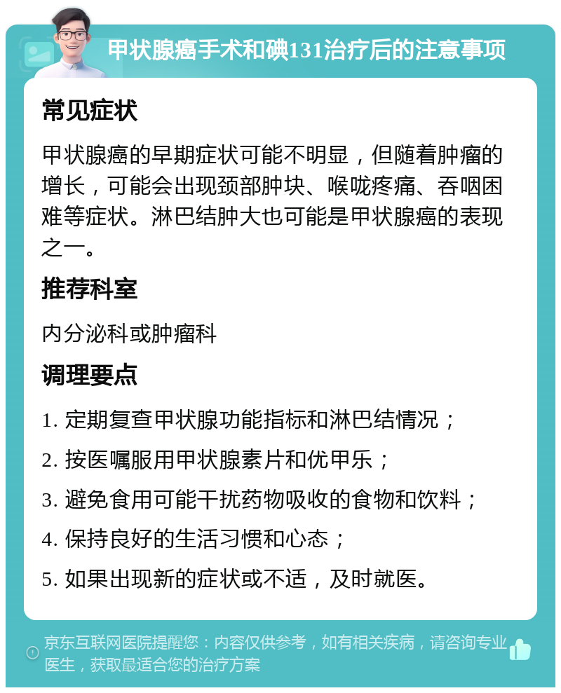 甲状腺癌手术和碘131治疗后的注意事项 常见症状 甲状腺癌的早期症状可能不明显，但随着肿瘤的增长，可能会出现颈部肿块、喉咙疼痛、吞咽困难等症状。淋巴结肿大也可能是甲状腺癌的表现之一。 推荐科室 内分泌科或肿瘤科 调理要点 1. 定期复查甲状腺功能指标和淋巴结情况； 2. 按医嘱服用甲状腺素片和优甲乐； 3. 避免食用可能干扰药物吸收的食物和饮料； 4. 保持良好的生活习惯和心态； 5. 如果出现新的症状或不适，及时就医。