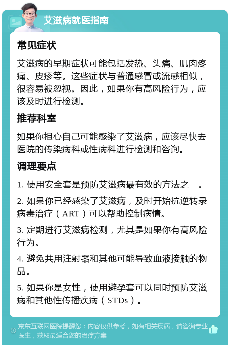 艾滋病就医指南 常见症状 艾滋病的早期症状可能包括发热、头痛、肌肉疼痛、皮疹等。这些症状与普通感冒或流感相似，很容易被忽视。因此，如果你有高风险行为，应该及时进行检测。 推荐科室 如果你担心自己可能感染了艾滋病，应该尽快去医院的传染病科或性病科进行检测和咨询。 调理要点 1. 使用安全套是预防艾滋病最有效的方法之一。 2. 如果你已经感染了艾滋病，及时开始抗逆转录病毒治疗（ART）可以帮助控制病情。 3. 定期进行艾滋病检测，尤其是如果你有高风险行为。 4. 避免共用注射器和其他可能导致血液接触的物品。 5. 如果你是女性，使用避孕套可以同时预防艾滋病和其他性传播疾病（STDs）。