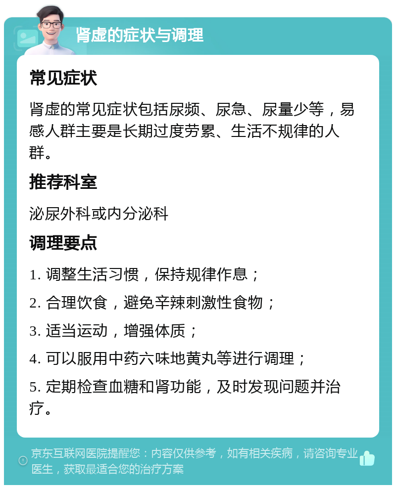 肾虚的症状与调理 常见症状 肾虚的常见症状包括尿频、尿急、尿量少等，易感人群主要是长期过度劳累、生活不规律的人群。 推荐科室 泌尿外科或内分泌科 调理要点 1. 调整生活习惯，保持规律作息； 2. 合理饮食，避免辛辣刺激性食物； 3. 适当运动，增强体质； 4. 可以服用中药六味地黄丸等进行调理； 5. 定期检查血糖和肾功能，及时发现问题并治疗。