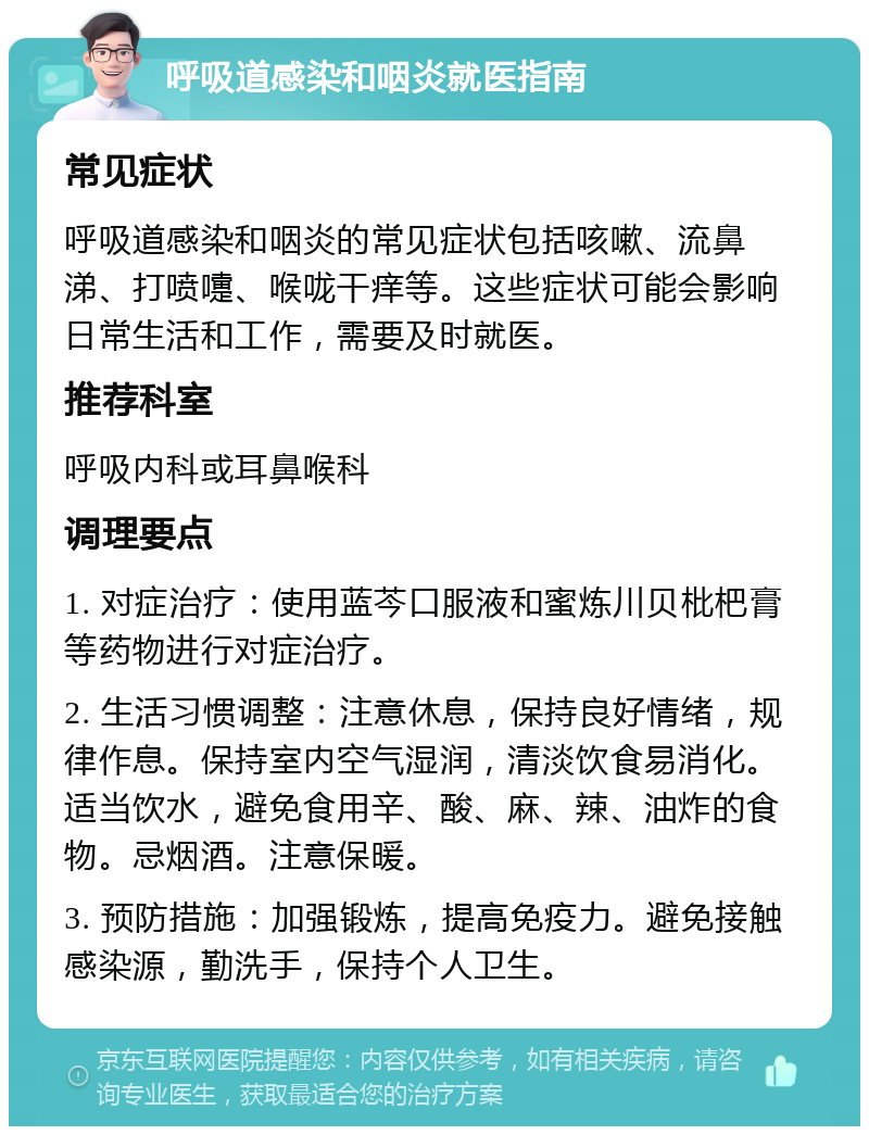 呼吸道感染和咽炎就医指南 常见症状 呼吸道感染和咽炎的常见症状包括咳嗽、流鼻涕、打喷嚏、喉咙干痒等。这些症状可能会影响日常生活和工作，需要及时就医。 推荐科室 呼吸内科或耳鼻喉科 调理要点 1. 对症治疗：使用蓝芩口服液和蜜炼川贝枇杷膏等药物进行对症治疗。 2. 生活习惯调整：注意休息，保持良好情绪，规律作息。保持室内空气湿润，清淡饮食易消化。适当饮水，避免食用辛、酸、麻、辣、油炸的食物。忌烟酒。注意保暖。 3. 预防措施：加强锻炼，提高免疫力。避免接触感染源，勤洗手，保持个人卫生。