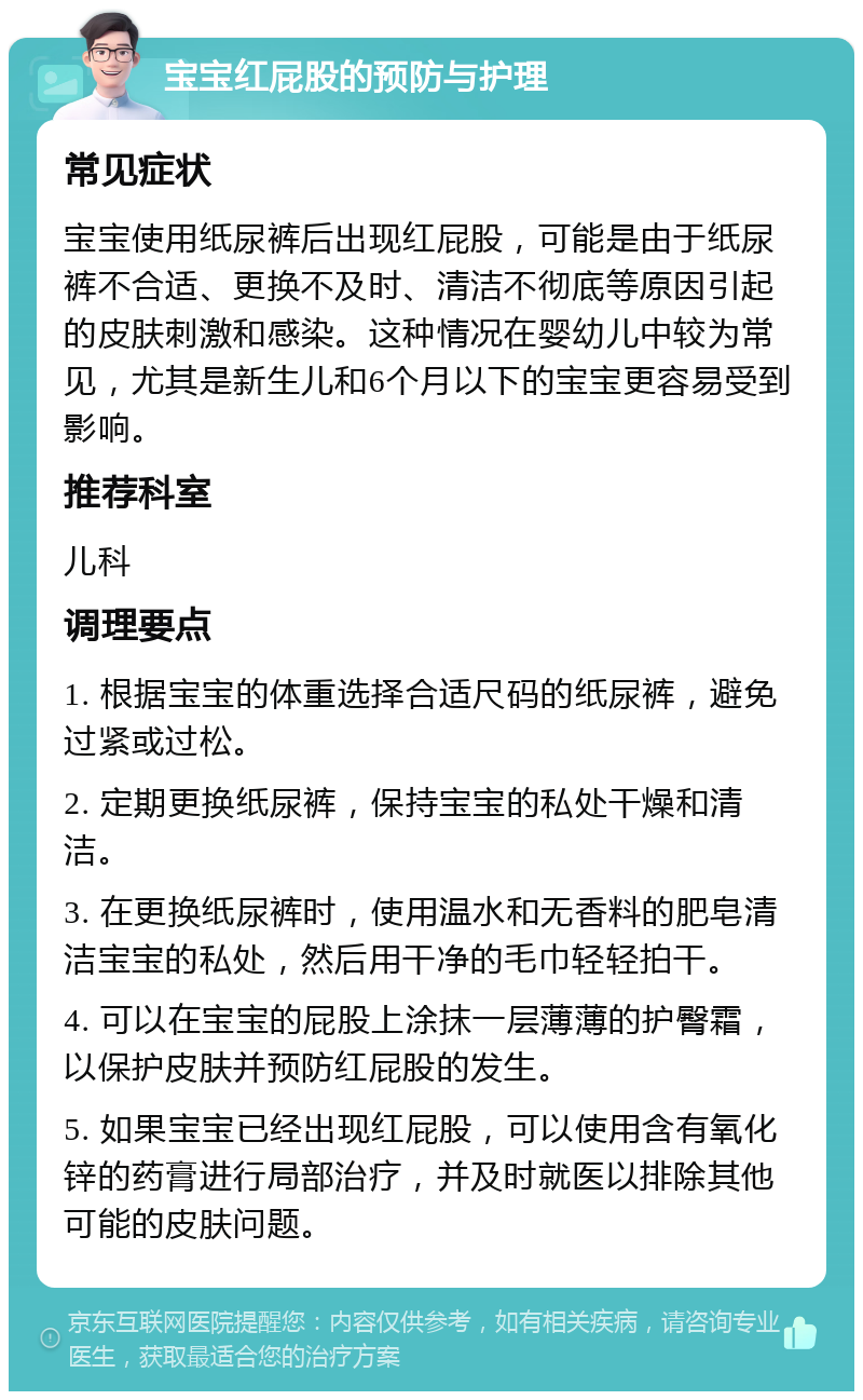 宝宝红屁股的预防与护理 常见症状 宝宝使用纸尿裤后出现红屁股，可能是由于纸尿裤不合适、更换不及时、清洁不彻底等原因引起的皮肤刺激和感染。这种情况在婴幼儿中较为常见，尤其是新生儿和6个月以下的宝宝更容易受到影响。 推荐科室 儿科 调理要点 1. 根据宝宝的体重选择合适尺码的纸尿裤，避免过紧或过松。 2. 定期更换纸尿裤，保持宝宝的私处干燥和清洁。 3. 在更换纸尿裤时，使用温水和无香料的肥皂清洁宝宝的私处，然后用干净的毛巾轻轻拍干。 4. 可以在宝宝的屁股上涂抹一层薄薄的护臀霜，以保护皮肤并预防红屁股的发生。 5. 如果宝宝已经出现红屁股，可以使用含有氧化锌的药膏进行局部治疗，并及时就医以排除其他可能的皮肤问题。