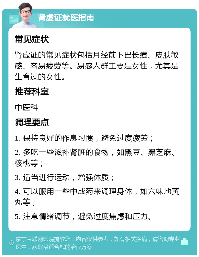 肾虚证就医指南 常见症状 肾虚证的常见症状包括月经前下巴长痘、皮肤敏感、容易疲劳等。易感人群主要是女性，尤其是生育过的女性。 推荐科室 中医科 调理要点 1. 保持良好的作息习惯，避免过度疲劳； 2. 多吃一些滋补肾脏的食物，如黑豆、黑芝麻、核桃等； 3. 适当进行运动，增强体质； 4. 可以服用一些中成药来调理身体，如六味地黄丸等； 5. 注意情绪调节，避免过度焦虑和压力。