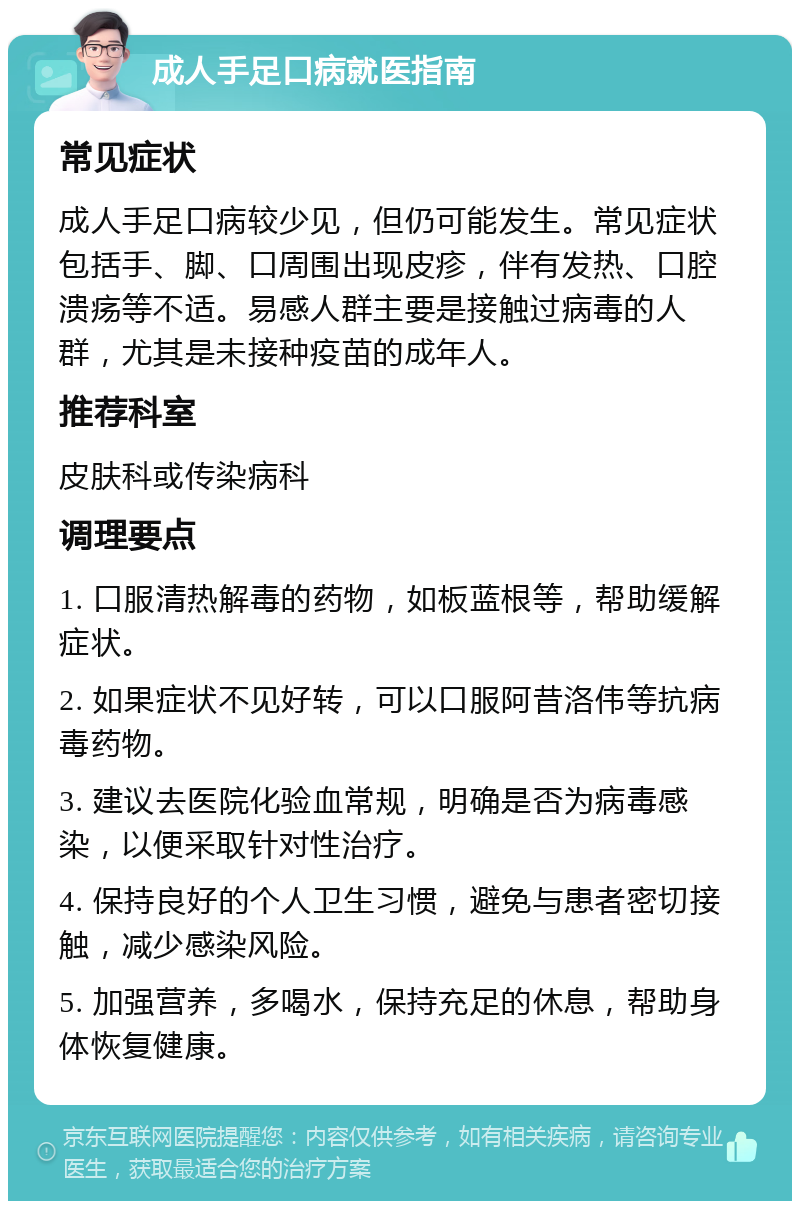 成人手足口病就医指南 常见症状 成人手足口病较少见，但仍可能发生。常见症状包括手、脚、口周围出现皮疹，伴有发热、口腔溃疡等不适。易感人群主要是接触过病毒的人群，尤其是未接种疫苗的成年人。 推荐科室 皮肤科或传染病科 调理要点 1. 口服清热解毒的药物，如板蓝根等，帮助缓解症状。 2. 如果症状不见好转，可以口服阿昔洛伟等抗病毒药物。 3. 建议去医院化验血常规，明确是否为病毒感染，以便采取针对性治疗。 4. 保持良好的个人卫生习惯，避免与患者密切接触，减少感染风险。 5. 加强营养，多喝水，保持充足的休息，帮助身体恢复健康。