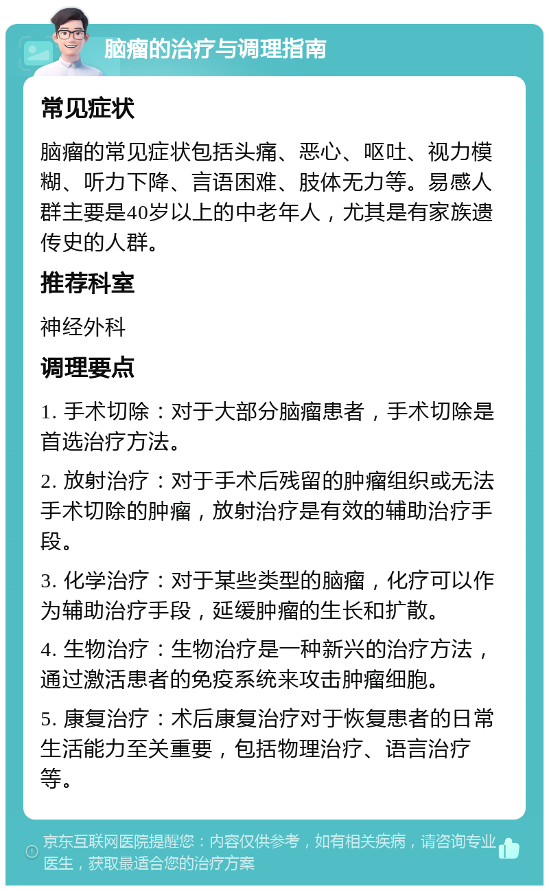 脑瘤的治疗与调理指南 常见症状 脑瘤的常见症状包括头痛、恶心、呕吐、视力模糊、听力下降、言语困难、肢体无力等。易感人群主要是40岁以上的中老年人，尤其是有家族遗传史的人群。 推荐科室 神经外科 调理要点 1. 手术切除：对于大部分脑瘤患者，手术切除是首选治疗方法。 2. 放射治疗：对于手术后残留的肿瘤组织或无法手术切除的肿瘤，放射治疗是有效的辅助治疗手段。 3. 化学治疗：对于某些类型的脑瘤，化疗可以作为辅助治疗手段，延缓肿瘤的生长和扩散。 4. 生物治疗：生物治疗是一种新兴的治疗方法，通过激活患者的免疫系统来攻击肿瘤细胞。 5. 康复治疗：术后康复治疗对于恢复患者的日常生活能力至关重要，包括物理治疗、语言治疗等。