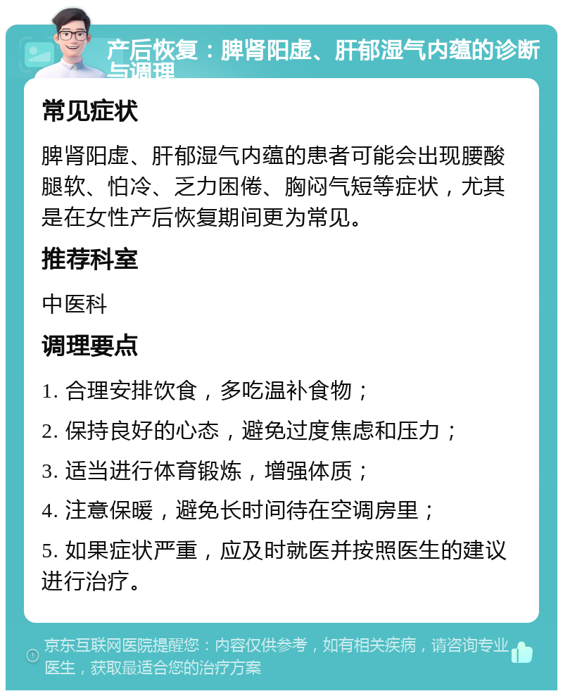 产后恢复：脾肾阳虚、肝郁湿气内蕴的诊断与调理 常见症状 脾肾阳虚、肝郁湿气内蕴的患者可能会出现腰酸腿软、怕冷、乏力困倦、胸闷气短等症状，尤其是在女性产后恢复期间更为常见。 推荐科室 中医科 调理要点 1. 合理安排饮食，多吃温补食物； 2. 保持良好的心态，避免过度焦虑和压力； 3. 适当进行体育锻炼，增强体质； 4. 注意保暖，避免长时间待在空调房里； 5. 如果症状严重，应及时就医并按照医生的建议进行治疗。