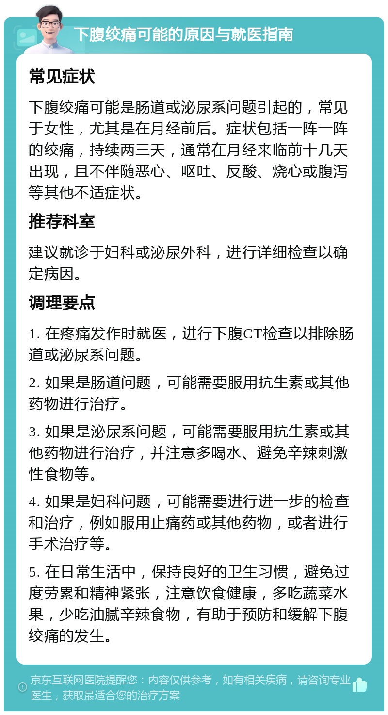 下腹绞痛可能的原因与就医指南 常见症状 下腹绞痛可能是肠道或泌尿系问题引起的，常见于女性，尤其是在月经前后。症状包括一阵一阵的绞痛，持续两三天，通常在月经来临前十几天出现，且不伴随恶心、呕吐、反酸、烧心或腹泻等其他不适症状。 推荐科室 建议就诊于妇科或泌尿外科，进行详细检查以确定病因。 调理要点 1. 在疼痛发作时就医，进行下腹CT检查以排除肠道或泌尿系问题。 2. 如果是肠道问题，可能需要服用抗生素或其他药物进行治疗。 3. 如果是泌尿系问题，可能需要服用抗生素或其他药物进行治疗，并注意多喝水、避免辛辣刺激性食物等。 4. 如果是妇科问题，可能需要进行进一步的检查和治疗，例如服用止痛药或其他药物，或者进行手术治疗等。 5. 在日常生活中，保持良好的卫生习惯，避免过度劳累和精神紧张，注意饮食健康，多吃蔬菜水果，少吃油腻辛辣食物，有助于预防和缓解下腹绞痛的发生。