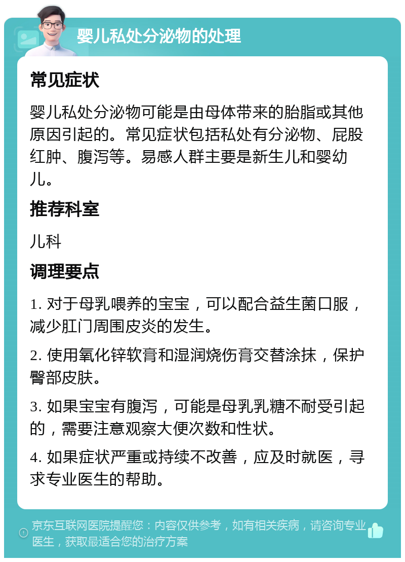 婴儿私处分泌物的处理 常见症状 婴儿私处分泌物可能是由母体带来的胎脂或其他原因引起的。常见症状包括私处有分泌物、屁股红肿、腹泻等。易感人群主要是新生儿和婴幼儿。 推荐科室 儿科 调理要点 1. 对于母乳喂养的宝宝，可以配合益生菌口服，减少肛门周围皮炎的发生。 2. 使用氧化锌软膏和湿润烧伤膏交替涂抹，保护臀部皮肤。 3. 如果宝宝有腹泻，可能是母乳乳糖不耐受引起的，需要注意观察大便次数和性状。 4. 如果症状严重或持续不改善，应及时就医，寻求专业医生的帮助。