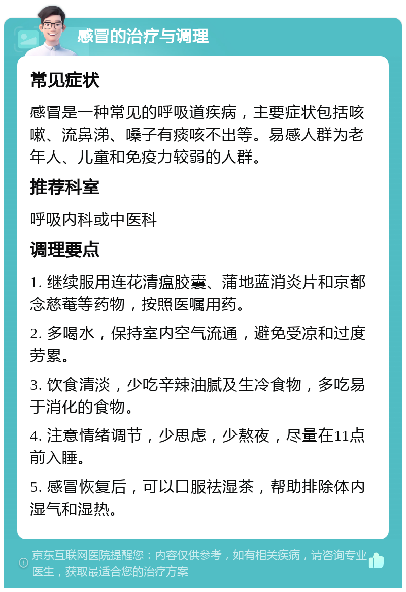 感冒的治疗与调理 常见症状 感冒是一种常见的呼吸道疾病，主要症状包括咳嗽、流鼻涕、嗓子有痰咳不出等。易感人群为老年人、儿童和免疫力较弱的人群。 推荐科室 呼吸内科或中医科 调理要点 1. 继续服用连花清瘟胶囊、蒲地蓝消炎片和京都念慈菴等药物，按照医嘱用药。 2. 多喝水，保持室内空气流通，避免受凉和过度劳累。 3. 饮食清淡，少吃辛辣油腻及生冷食物，多吃易于消化的食物。 4. 注意情绪调节，少思虑，少熬夜，尽量在11点前入睡。 5. 感冒恢复后，可以口服祛湿茶，帮助排除体内湿气和湿热。