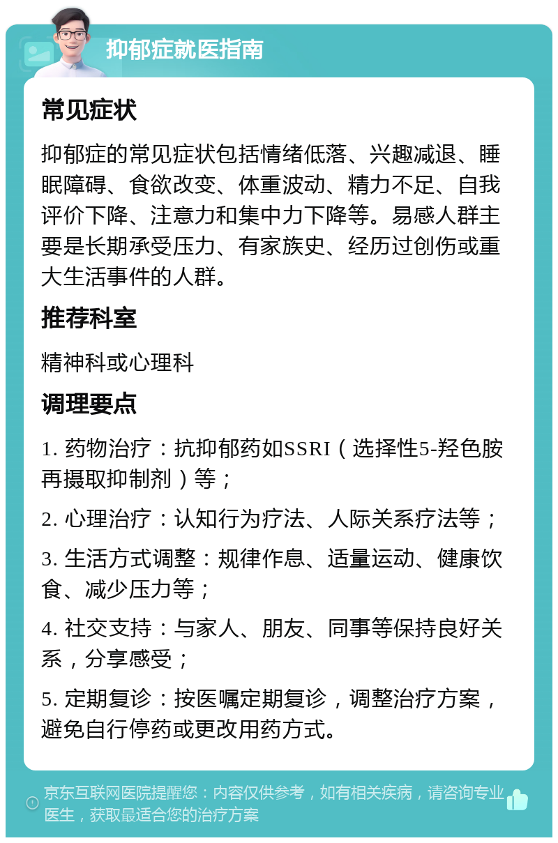 抑郁症就医指南 常见症状 抑郁症的常见症状包括情绪低落、兴趣减退、睡眠障碍、食欲改变、体重波动、精力不足、自我评价下降、注意力和集中力下降等。易感人群主要是长期承受压力、有家族史、经历过创伤或重大生活事件的人群。 推荐科室 精神科或心理科 调理要点 1. 药物治疗：抗抑郁药如SSRI（选择性5-羟色胺再摄取抑制剂）等； 2. 心理治疗：认知行为疗法、人际关系疗法等； 3. 生活方式调整：规律作息、适量运动、健康饮食、减少压力等； 4. 社交支持：与家人、朋友、同事等保持良好关系，分享感受； 5. 定期复诊：按医嘱定期复诊，调整治疗方案，避免自行停药或更改用药方式。