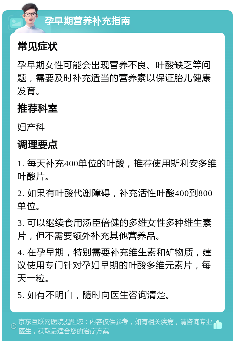 孕早期营养补充指南 常见症状 孕早期女性可能会出现营养不良、叶酸缺乏等问题，需要及时补充适当的营养素以保证胎儿健康发育。 推荐科室 妇产科 调理要点 1. 每天补充400单位的叶酸，推荐使用斯利安多维叶酸片。 2. 如果有叶酸代谢障碍，补充活性叶酸400到800单位。 3. 可以继续食用汤臣倍健的多维女性多种维生素片，但不需要额外补充其他营养品。 4. 在孕早期，特别需要补充维生素和矿物质，建议使用专门针对孕妇早期的叶酸多维元素片，每天一粒。 5. 如有不明白，随时向医生咨询清楚。