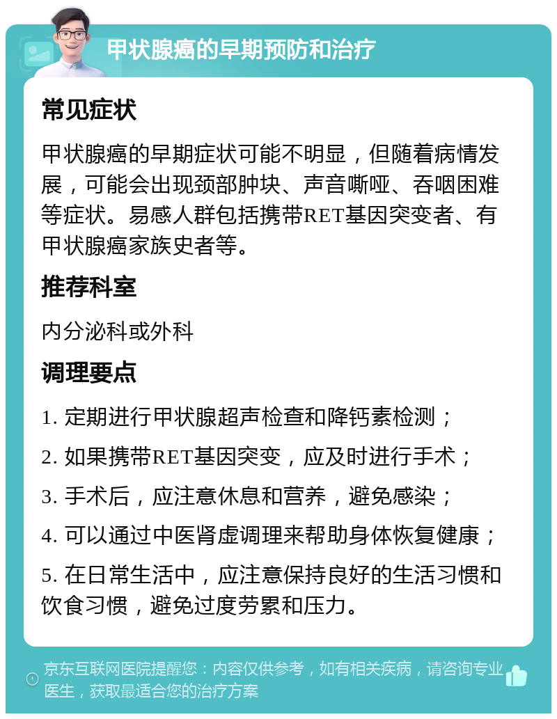 甲状腺癌的早期预防和治疗 常见症状 甲状腺癌的早期症状可能不明显，但随着病情发展，可能会出现颈部肿块、声音嘶哑、吞咽困难等症状。易感人群包括携带RET基因突变者、有甲状腺癌家族史者等。 推荐科室 内分泌科或外科 调理要点 1. 定期进行甲状腺超声检查和降钙素检测； 2. 如果携带RET基因突变，应及时进行手术； 3. 手术后，应注意休息和营养，避免感染； 4. 可以通过中医肾虚调理来帮助身体恢复健康； 5. 在日常生活中，应注意保持良好的生活习惯和饮食习惯，避免过度劳累和压力。