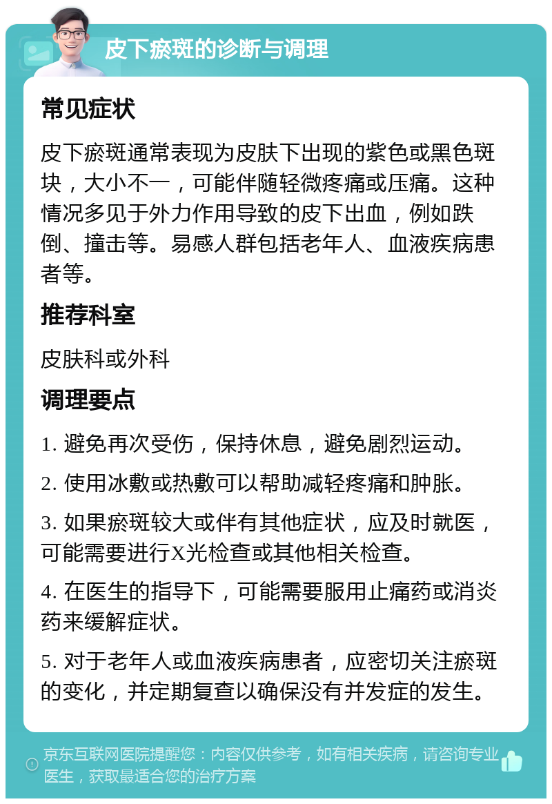 皮下瘀斑的诊断与调理 常见症状 皮下瘀斑通常表现为皮肤下出现的紫色或黑色斑块，大小不一，可能伴随轻微疼痛或压痛。这种情况多见于外力作用导致的皮下出血，例如跌倒、撞击等。易感人群包括老年人、血液疾病患者等。 推荐科室 皮肤科或外科 调理要点 1. 避免再次受伤，保持休息，避免剧烈运动。 2. 使用冰敷或热敷可以帮助减轻疼痛和肿胀。 3. 如果瘀斑较大或伴有其他症状，应及时就医，可能需要进行X光检查或其他相关检查。 4. 在医生的指导下，可能需要服用止痛药或消炎药来缓解症状。 5. 对于老年人或血液疾病患者，应密切关注瘀斑的变化，并定期复查以确保没有并发症的发生。