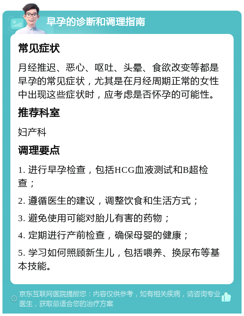 早孕的诊断和调理指南 常见症状 月经推迟、恶心、呕吐、头晕、食欲改变等都是早孕的常见症状，尤其是在月经周期正常的女性中出现这些症状时，应考虑是否怀孕的可能性。 推荐科室 妇产科 调理要点 1. 进行早孕检查，包括HCG血液测试和B超检查； 2. 遵循医生的建议，调整饮食和生活方式； 3. 避免使用可能对胎儿有害的药物； 4. 定期进行产前检查，确保母婴的健康； 5. 学习如何照顾新生儿，包括喂养、换尿布等基本技能。