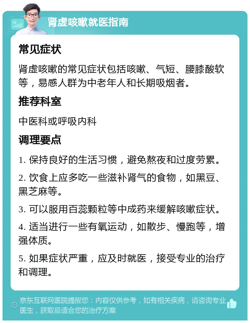 肾虚咳嗽就医指南 常见症状 肾虚咳嗽的常见症状包括咳嗽、气短、腰膝酸软等，易感人群为中老年人和长期吸烟者。 推荐科室 中医科或呼吸内科 调理要点 1. 保持良好的生活习惯，避免熬夜和过度劳累。 2. 饮食上应多吃一些滋补肾气的食物，如黑豆、黑芝麻等。 3. 可以服用百蕊颗粒等中成药来缓解咳嗽症状。 4. 适当进行一些有氧运动，如散步、慢跑等，增强体质。 5. 如果症状严重，应及时就医，接受专业的治疗和调理。