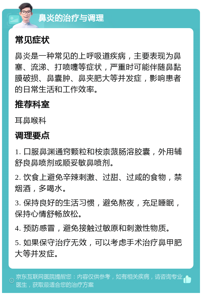 鼻炎的治疗与调理 常见症状 鼻炎是一种常见的上呼吸道疾病，主要表现为鼻塞、流涕、打喷嚏等症状，严重时可能伴随鼻黏膜破损、鼻囊肿、鼻夹肥大等并发症，影响患者的日常生活和工作效率。 推荐科室 耳鼻喉科 调理要点 1. 口服鼻渊通窍颗粒和桉柰蒎肠溶胶囊，外用辅舒良鼻喷剂或顺妥敏鼻喷剂。 2. 饮食上避免辛辣刺激、过甜、过咸的食物，禁烟酒，多喝水。 3. 保持良好的生活习惯，避免熬夜，充足睡眠，保持心情舒畅放松。 4. 预防感冒，避免接触过敏原和刺激性物质。 5. 如果保守治疗无效，可以考虑手术治疗鼻甲肥大等并发症。