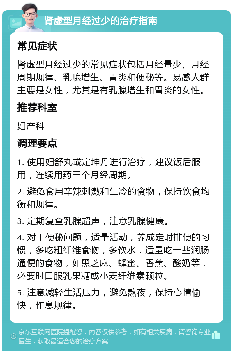 肾虚型月经过少的治疗指南 常见症状 肾虚型月经过少的常见症状包括月经量少、月经周期规律、乳腺增生、胃炎和便秘等。易感人群主要是女性，尤其是有乳腺增生和胃炎的女性。 推荐科室 妇产科 调理要点 1. 使用妇舒丸或定坤丹进行治疗，建议饭后服用，连续用药三个月经周期。 2. 避免食用辛辣刺激和生冷的食物，保持饮食均衡和规律。 3. 定期复查乳腺超声，注意乳腺健康。 4. 对于便秘问题，适量活动，养成定时排便的习惯，多吃粗纤维食物，多饮水，适量吃一些润肠通便的食物，如黑芝麻、蜂蜜、香蕉、酸奶等，必要时口服乳果糖或小麦纤维素颗粒。 5. 注意减轻生活压力，避免熬夜，保持心情愉快，作息规律。