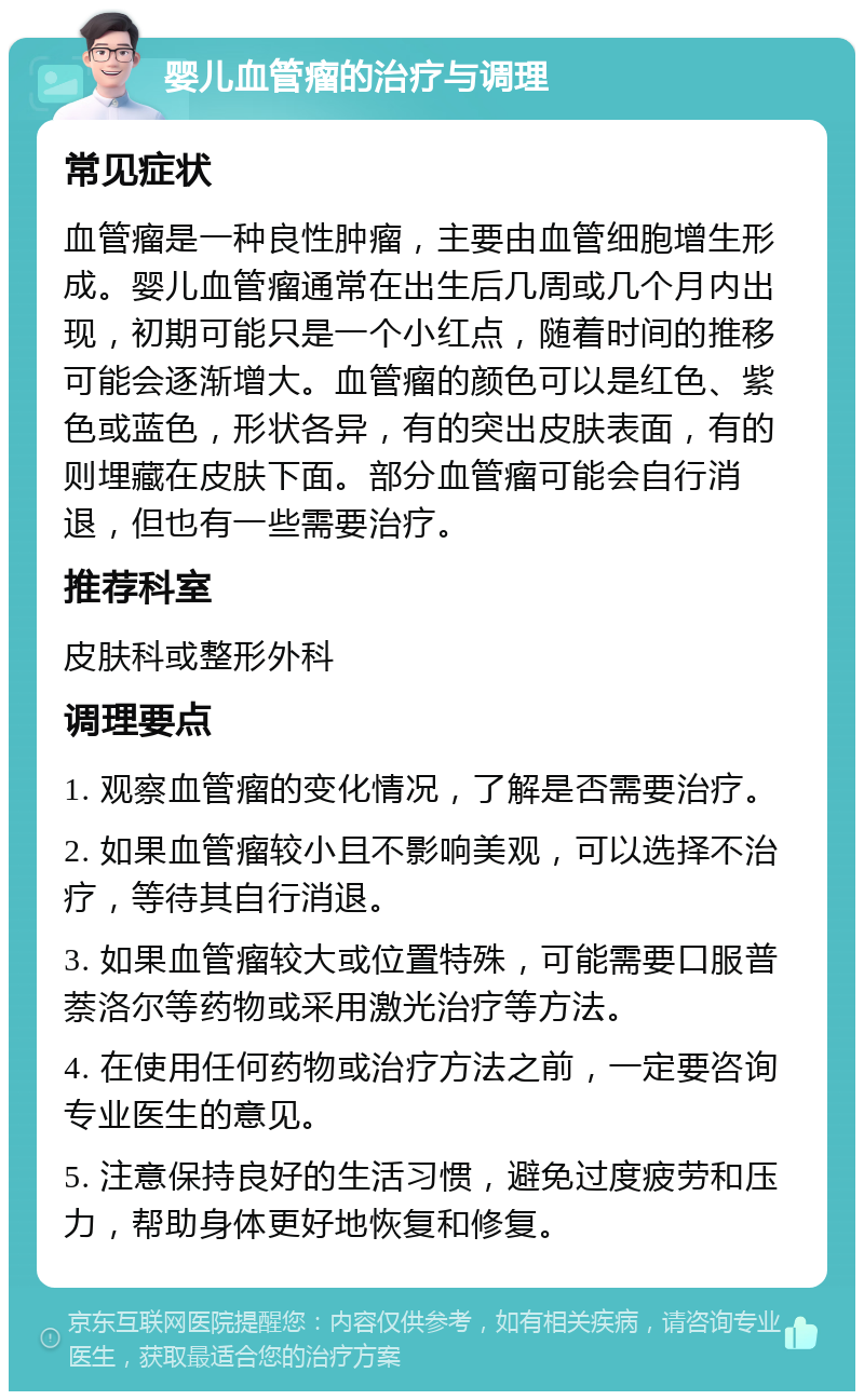 婴儿血管瘤的治疗与调理 常见症状 血管瘤是一种良性肿瘤，主要由血管细胞增生形成。婴儿血管瘤通常在出生后几周或几个月内出现，初期可能只是一个小红点，随着时间的推移可能会逐渐增大。血管瘤的颜色可以是红色、紫色或蓝色，形状各异，有的突出皮肤表面，有的则埋藏在皮肤下面。部分血管瘤可能会自行消退，但也有一些需要治疗。 推荐科室 皮肤科或整形外科 调理要点 1. 观察血管瘤的变化情况，了解是否需要治疗。 2. 如果血管瘤较小且不影响美观，可以选择不治疗，等待其自行消退。 3. 如果血管瘤较大或位置特殊，可能需要口服普萘洛尔等药物或采用激光治疗等方法。 4. 在使用任何药物或治疗方法之前，一定要咨询专业医生的意见。 5. 注意保持良好的生活习惯，避免过度疲劳和压力，帮助身体更好地恢复和修复。