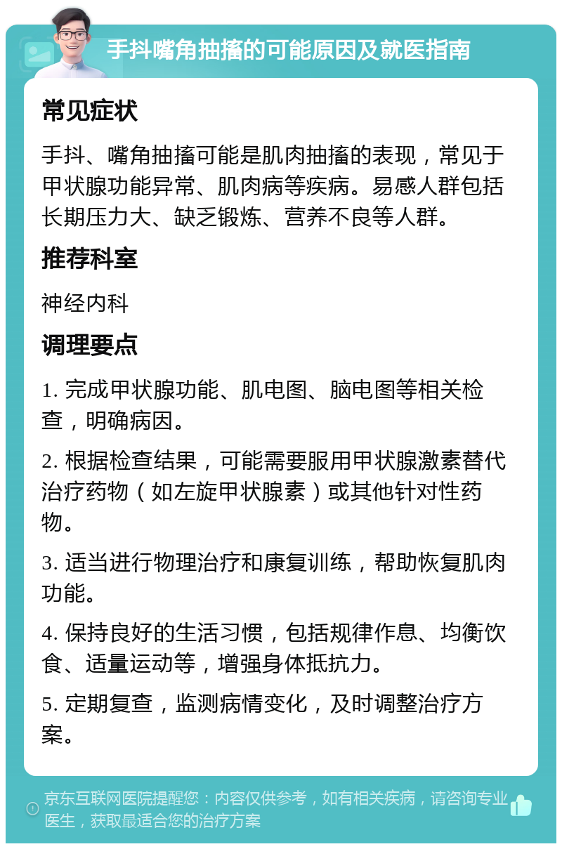 手抖嘴角抽搐的可能原因及就医指南 常见症状 手抖、嘴角抽搐可能是肌肉抽搐的表现，常见于甲状腺功能异常、肌肉病等疾病。易感人群包括长期压力大、缺乏锻炼、营养不良等人群。 推荐科室 神经内科 调理要点 1. 完成甲状腺功能、肌电图、脑电图等相关检查，明确病因。 2. 根据检查结果，可能需要服用甲状腺激素替代治疗药物（如左旋甲状腺素）或其他针对性药物。 3. 适当进行物理治疗和康复训练，帮助恢复肌肉功能。 4. 保持良好的生活习惯，包括规律作息、均衡饮食、适量运动等，增强身体抵抗力。 5. 定期复查，监测病情变化，及时调整治疗方案。