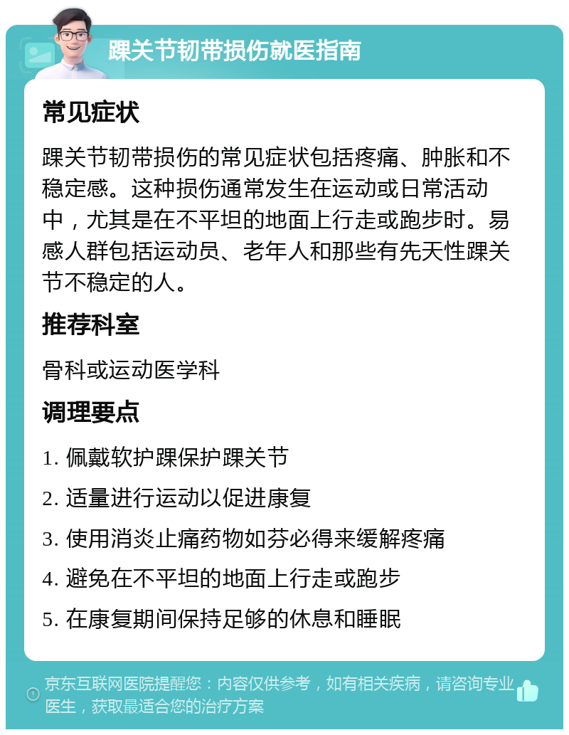 踝关节韧带损伤就医指南 常见症状 踝关节韧带损伤的常见症状包括疼痛、肿胀和不稳定感。这种损伤通常发生在运动或日常活动中，尤其是在不平坦的地面上行走或跑步时。易感人群包括运动员、老年人和那些有先天性踝关节不稳定的人。 推荐科室 骨科或运动医学科 调理要点 1. 佩戴软护踝保护踝关节 2. 适量进行运动以促进康复 3. 使用消炎止痛药物如芬必得来缓解疼痛 4. 避免在不平坦的地面上行走或跑步 5. 在康复期间保持足够的休息和睡眠