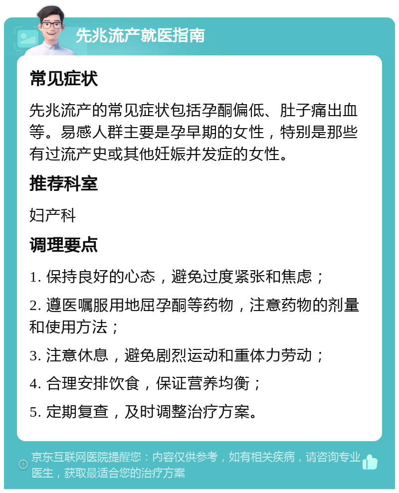 先兆流产就医指南 常见症状 先兆流产的常见症状包括孕酮偏低、肚子痛出血等。易感人群主要是孕早期的女性，特别是那些有过流产史或其他妊娠并发症的女性。 推荐科室 妇产科 调理要点 1. 保持良好的心态，避免过度紧张和焦虑； 2. 遵医嘱服用地屈孕酮等药物，注意药物的剂量和使用方法； 3. 注意休息，避免剧烈运动和重体力劳动； 4. 合理安排饮食，保证营养均衡； 5. 定期复查，及时调整治疗方案。