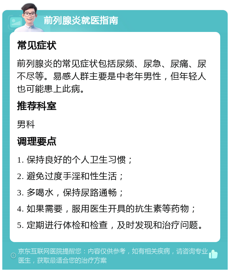 前列腺炎就医指南 常见症状 前列腺炎的常见症状包括尿频、尿急、尿痛、尿不尽等。易感人群主要是中老年男性，但年轻人也可能患上此病。 推荐科室 男科 调理要点 1. 保持良好的个人卫生习惯； 2. 避免过度手淫和性生活； 3. 多喝水，保持尿路通畅； 4. 如果需要，服用医生开具的抗生素等药物； 5. 定期进行体检和检查，及时发现和治疗问题。