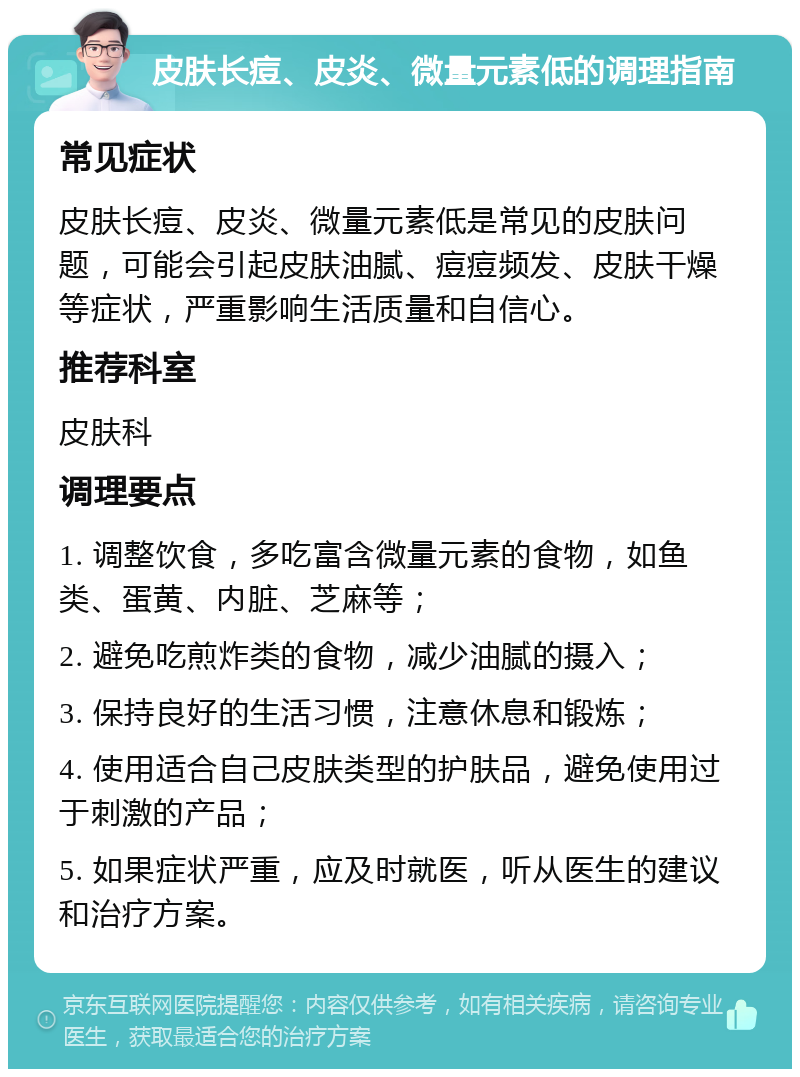 皮肤长痘、皮炎、微量元素低的调理指南 常见症状 皮肤长痘、皮炎、微量元素低是常见的皮肤问题，可能会引起皮肤油腻、痘痘频发、皮肤干燥等症状，严重影响生活质量和自信心。 推荐科室 皮肤科 调理要点 1. 调整饮食，多吃富含微量元素的食物，如鱼类、蛋黄、内脏、芝麻等； 2. 避免吃煎炸类的食物，减少油腻的摄入； 3. 保持良好的生活习惯，注意休息和锻炼； 4. 使用适合自己皮肤类型的护肤品，避免使用过于刺激的产品； 5. 如果症状严重，应及时就医，听从医生的建议和治疗方案。