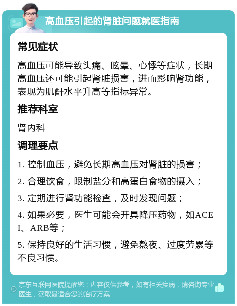 高血压引起的肾脏问题就医指南 常见症状 高血压可能导致头痛、眩晕、心悸等症状，长期高血压还可能引起肾脏损害，进而影响肾功能，表现为肌酐水平升高等指标异常。 推荐科室 肾内科 调理要点 1. 控制血压，避免长期高血压对肾脏的损害； 2. 合理饮食，限制盐分和高蛋白食物的摄入； 3. 定期进行肾功能检查，及时发现问题； 4. 如果必要，医生可能会开具降压药物，如ACEI、ARB等； 5. 保持良好的生活习惯，避免熬夜、过度劳累等不良习惯。