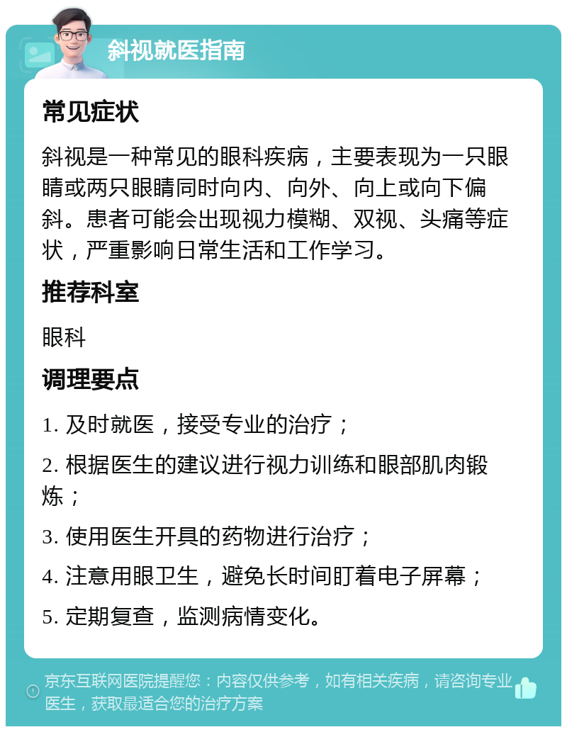 斜视就医指南 常见症状 斜视是一种常见的眼科疾病，主要表现为一只眼睛或两只眼睛同时向内、向外、向上或向下偏斜。患者可能会出现视力模糊、双视、头痛等症状，严重影响日常生活和工作学习。 推荐科室 眼科 调理要点 1. 及时就医，接受专业的治疗； 2. 根据医生的建议进行视力训练和眼部肌肉锻炼； 3. 使用医生开具的药物进行治疗； 4. 注意用眼卫生，避免长时间盯着电子屏幕； 5. 定期复查，监测病情变化。