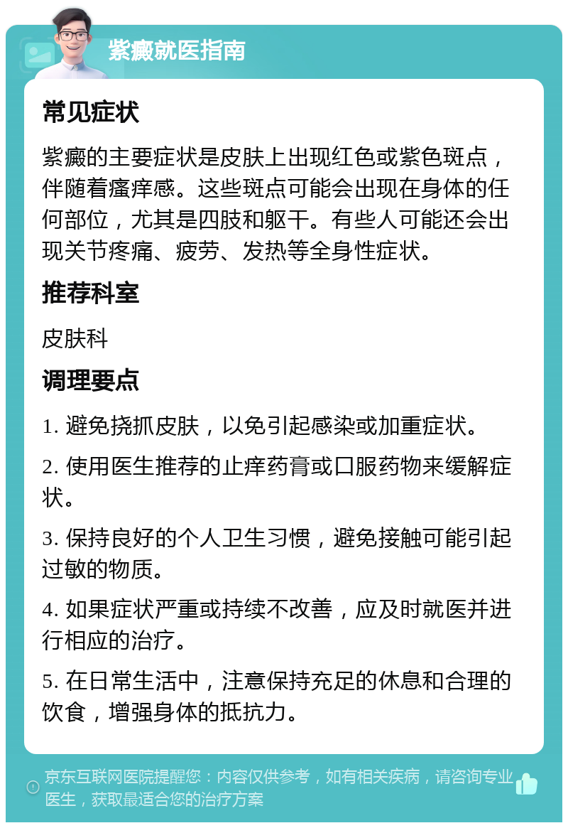 紫癜就医指南 常见症状 紫癜的主要症状是皮肤上出现红色或紫色斑点，伴随着瘙痒感。这些斑点可能会出现在身体的任何部位，尤其是四肢和躯干。有些人可能还会出现关节疼痛、疲劳、发热等全身性症状。 推荐科室 皮肤科 调理要点 1. 避免挠抓皮肤，以免引起感染或加重症状。 2. 使用医生推荐的止痒药膏或口服药物来缓解症状。 3. 保持良好的个人卫生习惯，避免接触可能引起过敏的物质。 4. 如果症状严重或持续不改善，应及时就医并进行相应的治疗。 5. 在日常生活中，注意保持充足的休息和合理的饮食，增强身体的抵抗力。