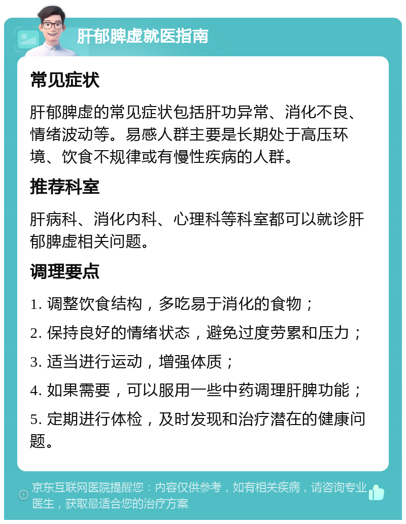 肝郁脾虚就医指南 常见症状 肝郁脾虚的常见症状包括肝功异常、消化不良、情绪波动等。易感人群主要是长期处于高压环境、饮食不规律或有慢性疾病的人群。 推荐科室 肝病科、消化内科、心理科等科室都可以就诊肝郁脾虚相关问题。 调理要点 1. 调整饮食结构，多吃易于消化的食物； 2. 保持良好的情绪状态，避免过度劳累和压力； 3. 适当进行运动，增强体质； 4. 如果需要，可以服用一些中药调理肝脾功能； 5. 定期进行体检，及时发现和治疗潜在的健康问题。