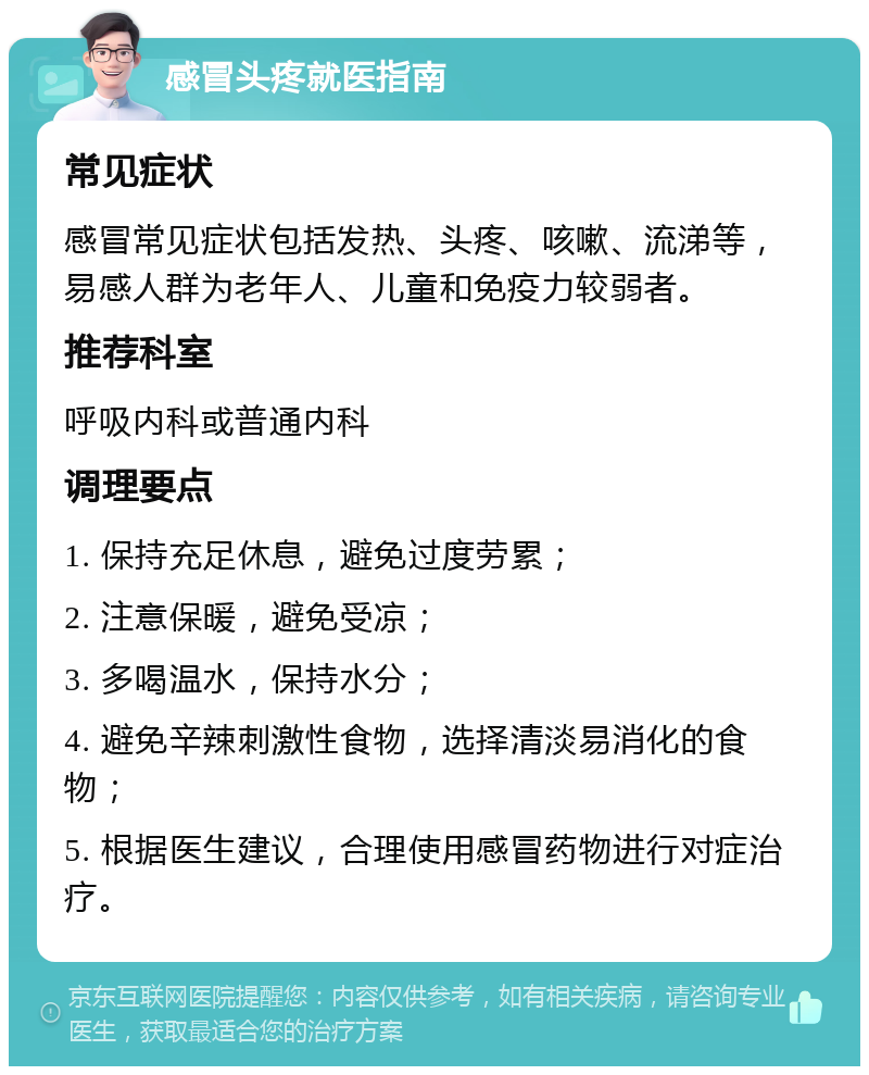 感冒头疼就医指南 常见症状 感冒常见症状包括发热、头疼、咳嗽、流涕等，易感人群为老年人、儿童和免疫力较弱者。 推荐科室 呼吸内科或普通内科 调理要点 1. 保持充足休息，避免过度劳累； 2. 注意保暖，避免受凉； 3. 多喝温水，保持水分； 4. 避免辛辣刺激性食物，选择清淡易消化的食物； 5. 根据医生建议，合理使用感冒药物进行对症治疗。