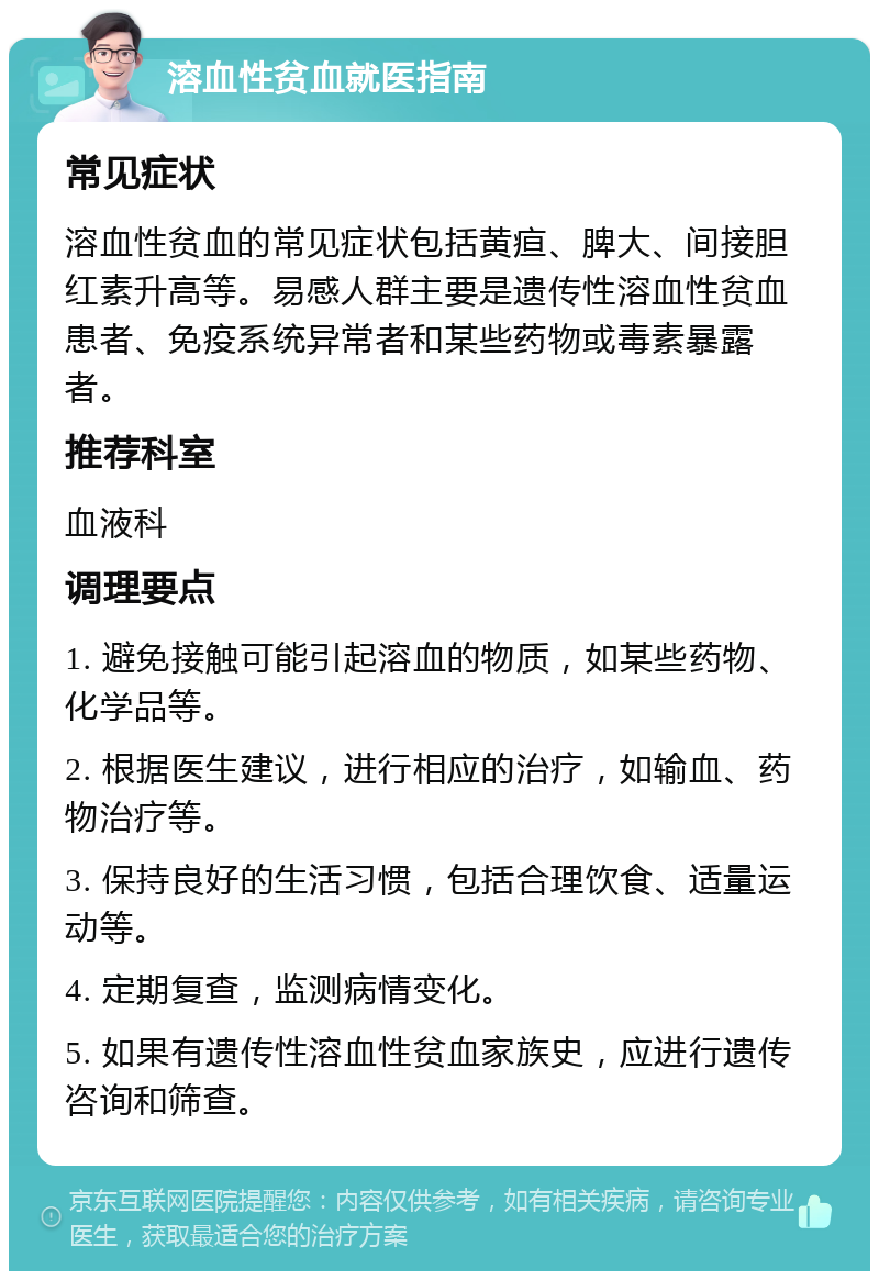 溶血性贫血就医指南 常见症状 溶血性贫血的常见症状包括黄疸、脾大、间接胆红素升高等。易感人群主要是遗传性溶血性贫血患者、免疫系统异常者和某些药物或毒素暴露者。 推荐科室 血液科 调理要点 1. 避免接触可能引起溶血的物质，如某些药物、化学品等。 2. 根据医生建议，进行相应的治疗，如输血、药物治疗等。 3. 保持良好的生活习惯，包括合理饮食、适量运动等。 4. 定期复查，监测病情变化。 5. 如果有遗传性溶血性贫血家族史，应进行遗传咨询和筛查。