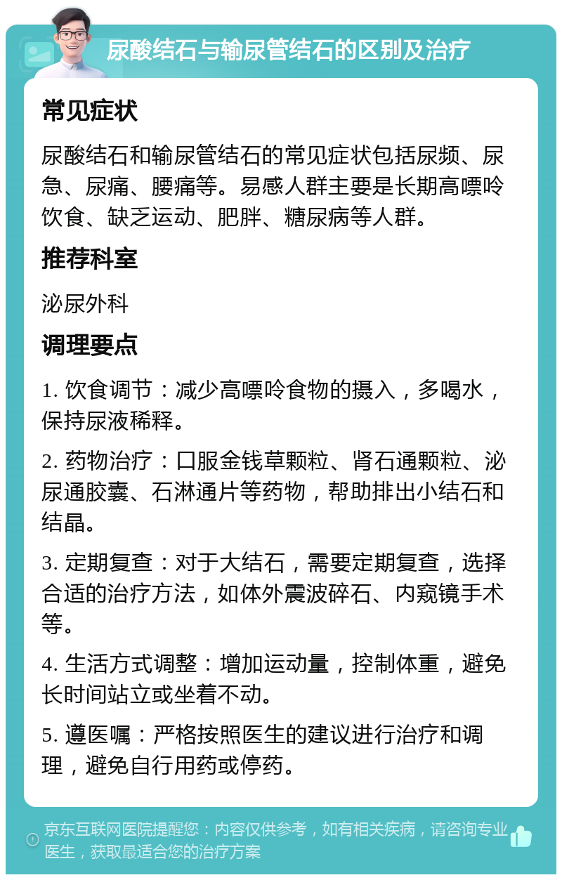 尿酸结石与输尿管结石的区别及治疗 常见症状 尿酸结石和输尿管结石的常见症状包括尿频、尿急、尿痛、腰痛等。易感人群主要是长期高嘌呤饮食、缺乏运动、肥胖、糖尿病等人群。 推荐科室 泌尿外科 调理要点 1. 饮食调节：减少高嘌呤食物的摄入，多喝水，保持尿液稀释。 2. 药物治疗：口服金钱草颗粒、肾石通颗粒、泌尿通胶囊、石淋通片等药物，帮助排出小结石和结晶。 3. 定期复查：对于大结石，需要定期复查，选择合适的治疗方法，如体外震波碎石、内窥镜手术等。 4. 生活方式调整：增加运动量，控制体重，避免长时间站立或坐着不动。 5. 遵医嘱：严格按照医生的建议进行治疗和调理，避免自行用药或停药。