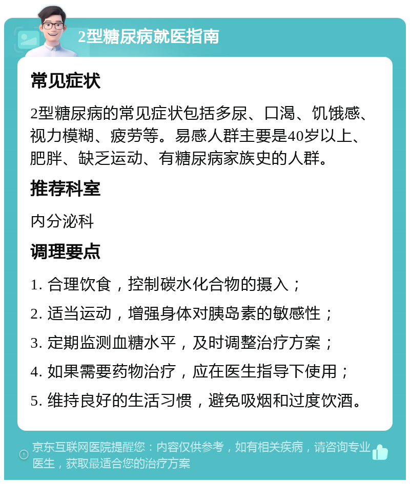 2型糖尿病就医指南 常见症状 2型糖尿病的常见症状包括多尿、口渴、饥饿感、视力模糊、疲劳等。易感人群主要是40岁以上、肥胖、缺乏运动、有糖尿病家族史的人群。 推荐科室 内分泌科 调理要点 1. 合理饮食，控制碳水化合物的摄入； 2. 适当运动，增强身体对胰岛素的敏感性； 3. 定期监测血糖水平，及时调整治疗方案； 4. 如果需要药物治疗，应在医生指导下使用； 5. 维持良好的生活习惯，避免吸烟和过度饮酒。