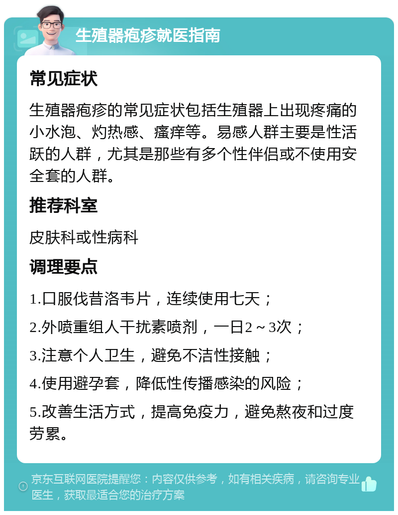 生殖器疱疹就医指南 常见症状 生殖器疱疹的常见症状包括生殖器上出现疼痛的小水泡、灼热感、瘙痒等。易感人群主要是性活跃的人群，尤其是那些有多个性伴侣或不使用安全套的人群。 推荐科室 皮肤科或性病科 调理要点 1.口服伐昔洛韦片，连续使用七天； 2.外喷重组人干扰素喷剂，一日2～3次； 3.注意个人卫生，避免不洁性接触； 4.使用避孕套，降低性传播感染的风险； 5.改善生活方式，提高免疫力，避免熬夜和过度劳累。