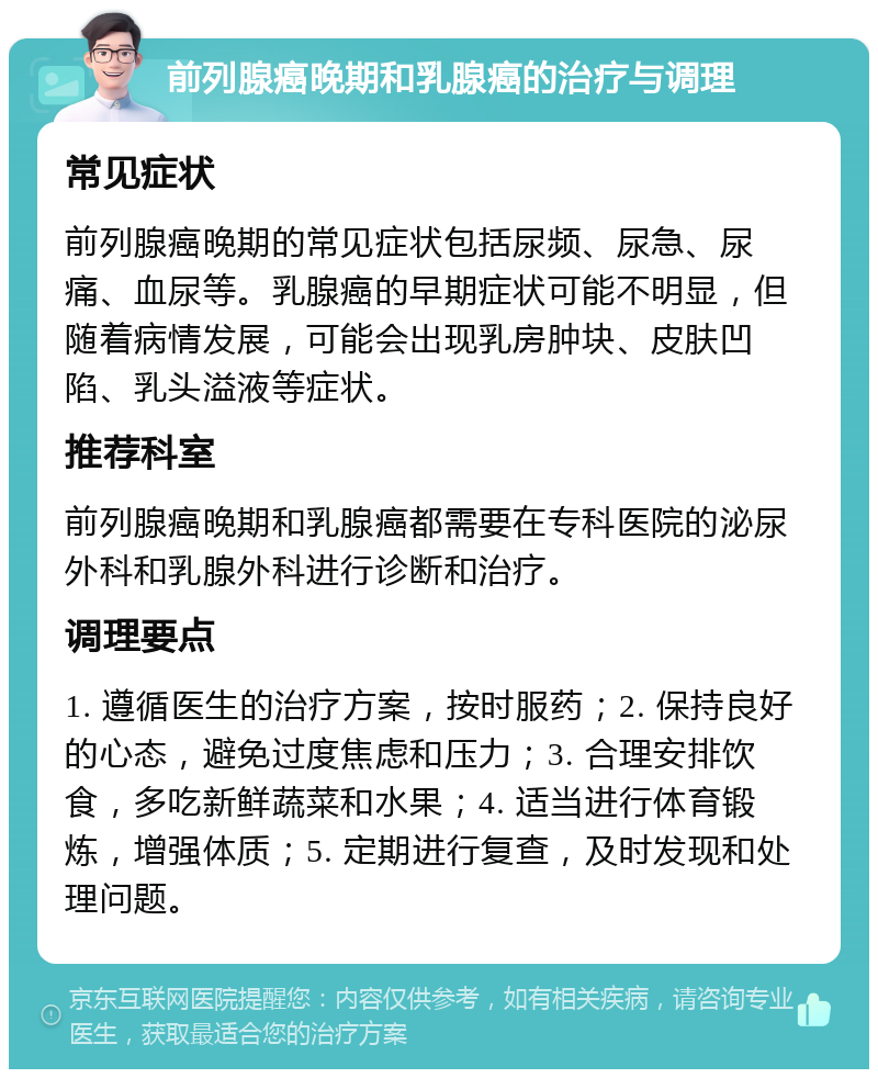 前列腺癌晚期和乳腺癌的治疗与调理 常见症状 前列腺癌晚期的常见症状包括尿频、尿急、尿痛、血尿等。乳腺癌的早期症状可能不明显，但随着病情发展，可能会出现乳房肿块、皮肤凹陷、乳头溢液等症状。 推荐科室 前列腺癌晚期和乳腺癌都需要在专科医院的泌尿外科和乳腺外科进行诊断和治疗。 调理要点 1. 遵循医生的治疗方案，按时服药；2. 保持良好的心态，避免过度焦虑和压力；3. 合理安排饮食，多吃新鲜蔬菜和水果；4. 适当进行体育锻炼，增强体质；5. 定期进行复查，及时发现和处理问题。