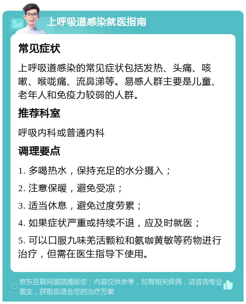 上呼吸道感染就医指南 常见症状 上呼吸道感染的常见症状包括发热、头痛、咳嗽、喉咙痛、流鼻涕等。易感人群主要是儿童、老年人和免疫力较弱的人群。 推荐科室 呼吸内科或普通内科 调理要点 1. 多喝热水，保持充足的水分摄入； 2. 注意保暖，避免受凉； 3. 适当休息，避免过度劳累； 4. 如果症状严重或持续不退，应及时就医； 5. 可以口服九味羌活颗粒和氨咖黄敏等药物进行治疗，但需在医生指导下使用。