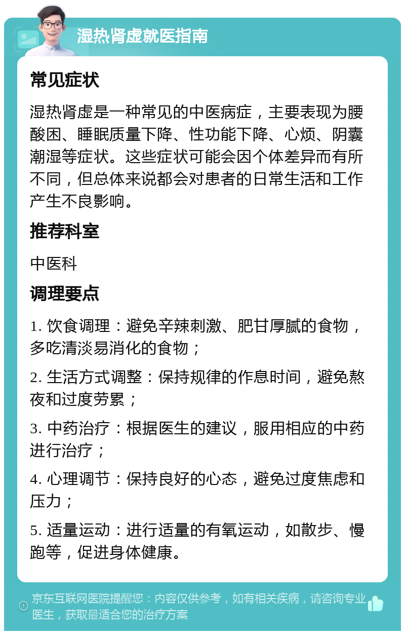 湿热肾虚就医指南 常见症状 湿热肾虚是一种常见的中医病症，主要表现为腰酸困、睡眠质量下降、性功能下降、心烦、阴囊潮湿等症状。这些症状可能会因个体差异而有所不同，但总体来说都会对患者的日常生活和工作产生不良影响。 推荐科室 中医科 调理要点 1. 饮食调理：避免辛辣刺激、肥甘厚腻的食物，多吃清淡易消化的食物； 2. 生活方式调整：保持规律的作息时间，避免熬夜和过度劳累； 3. 中药治疗：根据医生的建议，服用相应的中药进行治疗； 4. 心理调节：保持良好的心态，避免过度焦虑和压力； 5. 适量运动：进行适量的有氧运动，如散步、慢跑等，促进身体健康。