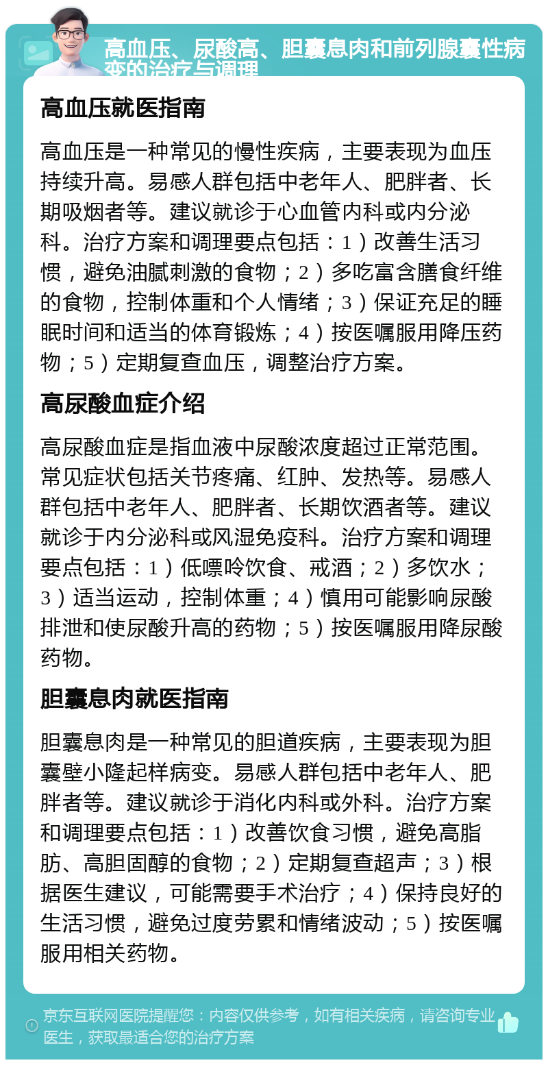 高血压、尿酸高、胆囊息肉和前列腺囊性病变的治疗与调理 高血压就医指南 高血压是一种常见的慢性疾病，主要表现为血压持续升高。易感人群包括中老年人、肥胖者、长期吸烟者等。建议就诊于心血管内科或内分泌科。治疗方案和调理要点包括：1）改善生活习惯，避免油腻刺激的食物；2）多吃富含膳食纤维的食物，控制体重和个人情绪；3）保证充足的睡眠时间和适当的体育锻炼；4）按医嘱服用降压药物；5）定期复查血压，调整治疗方案。 高尿酸血症介绍 高尿酸血症是指血液中尿酸浓度超过正常范围。常见症状包括关节疼痛、红肿、发热等。易感人群包括中老年人、肥胖者、长期饮酒者等。建议就诊于内分泌科或风湿免疫科。治疗方案和调理要点包括：1）低嘌呤饮食、戒酒；2）多饮水；3）适当运动，控制体重；4）慎用可能影响尿酸排泄和使尿酸升高的药物；5）按医嘱服用降尿酸药物。 胆囊息肉就医指南 胆囊息肉是一种常见的胆道疾病，主要表现为胆囊壁小隆起样病变。易感人群包括中老年人、肥胖者等。建议就诊于消化内科或外科。治疗方案和调理要点包括：1）改善饮食习惯，避免高脂肪、高胆固醇的食物；2）定期复查超声；3）根据医生建议，可能需要手术治疗；4）保持良好的生活习惯，避免过度劳累和情绪波动；5）按医嘱服用相关药物。